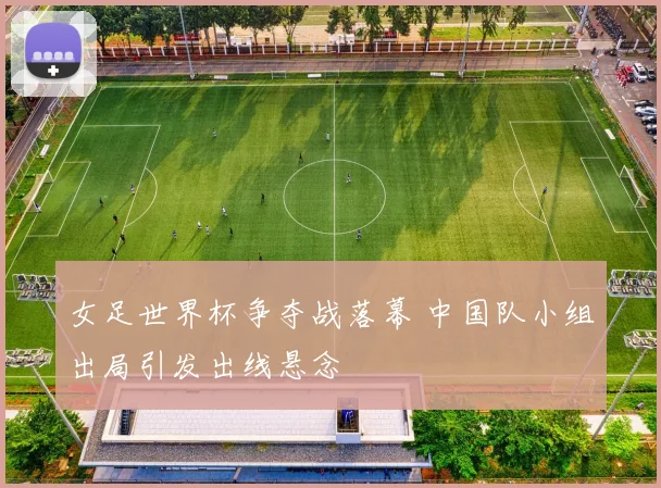 女足世界杯争夺战落幕 中国队小组出局引发出线悬念