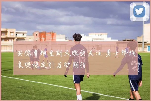 安德鲁维金斯天赋受关注 勇士锋线表现稳定引后续期待