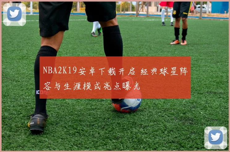 NBA2K19安卓下载开启 经典球星阵容与生涯模式亮点曝光