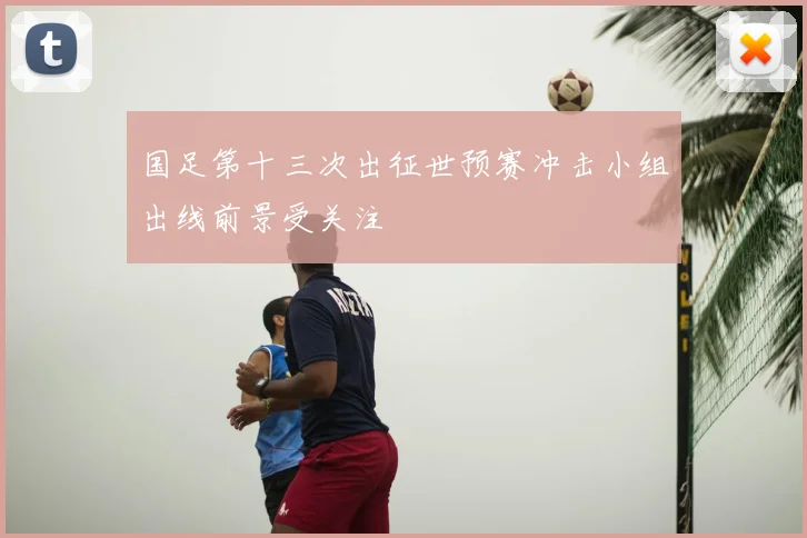 国足第十三次出征世预赛冲击小组出线前景受关注