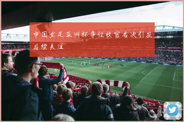 中国女足亚洲杯争位收官名次引发后续关注