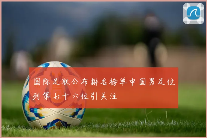 国际足联公布排名榜单中国男足位列第七十六位引关注