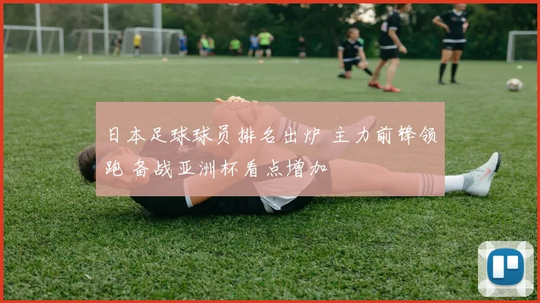 日本足球球员排名出炉 主力前锋领跑 备战亚洲杯看点增加
