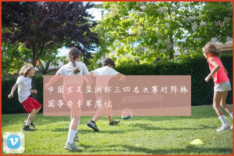 中国女足亚洲杯三四名决赛对阵韩国争夺季军席位