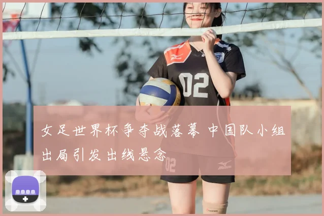 女足世界杯争夺战落幕 中国队小组出局引发出线悬念