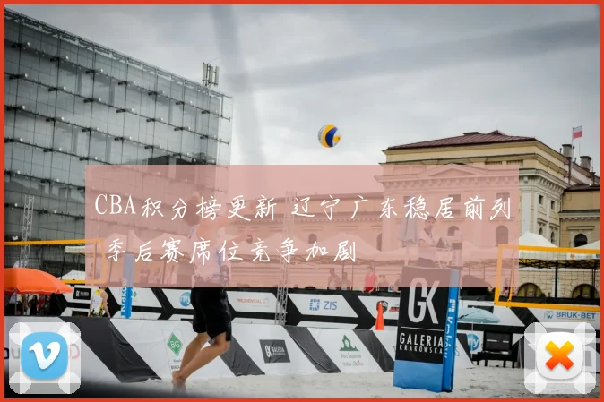 CBA积分榜更新 辽宁广东稳居前列 季后赛席位竞争加剧