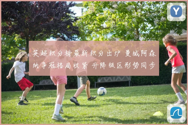 英超积分榜最新积分出炉 曼城阿森纳争冠格局收紧 升降级区形势同步变化