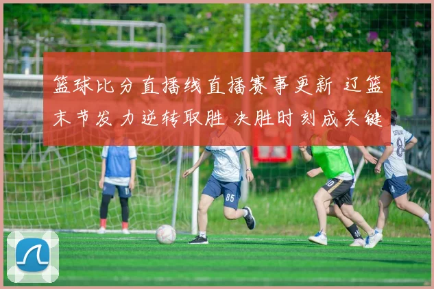 篮球比分直播线直播赛事更新 辽篮末节发力逆转取胜 决胜时刻成关键看点