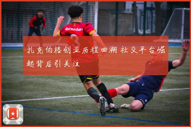 扎克伯格创业历程回溯 社交平台崛起背后引关注