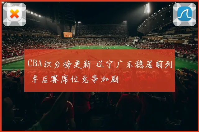 CBA积分榜更新 辽宁广东稳居前列 季后赛席位竞争加剧