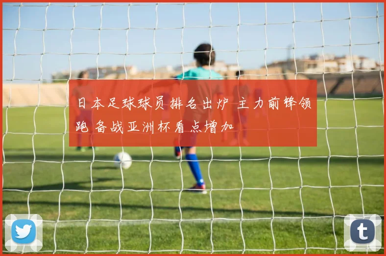 日本足球球员排名出炉 主力前锋领跑 备战亚洲杯看点增加