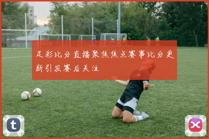 足彩比分直播聚焦焦点赛事比分更新引发赛后关注