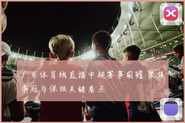 广东体育线直播中超赛事前瞻 聚焦争冠与保级关键看点