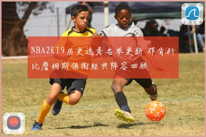 NBA2K19历史选秀名单更新 邓肯科比詹姆斯领衔经典阵容回顾