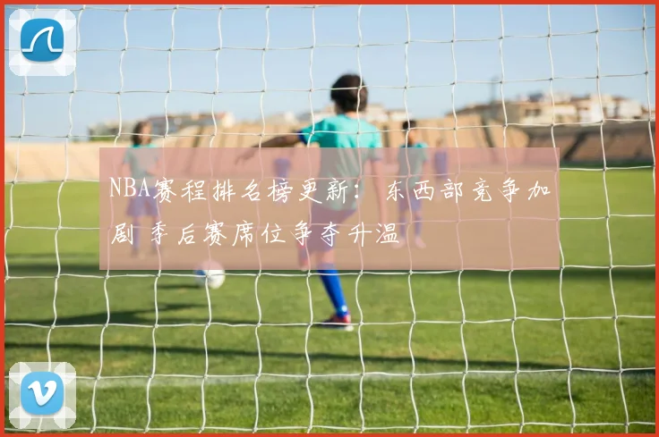 NBA赛程排名榜更新：东西部竞争加剧 季后赛席位争夺升温