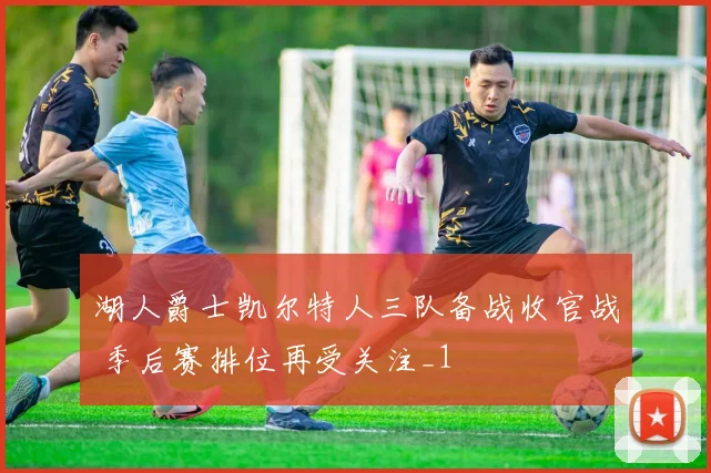 湖人爵士凯尔特人三队备战收官战 季后赛排位再受关注_1