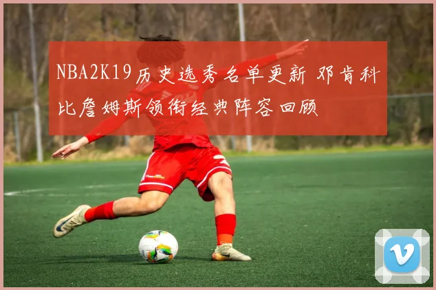 NBA2K19历史选秀名单更新 邓肯科比詹姆斯领衔经典阵容回顾