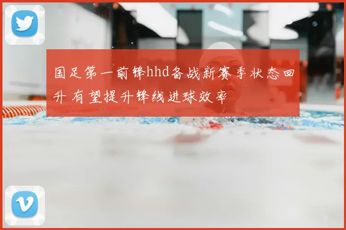 国足第一前锋hhd备战新赛季状态回升 有望提升锋线进球效率