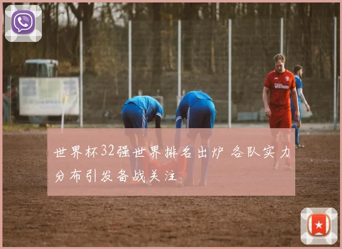 世界杯32强世界排名出炉 各队实力分布引发备战关注