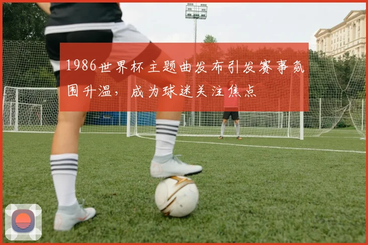1986世界杯主题曲发布引发赛事氛围升温，成为球迷关注焦点