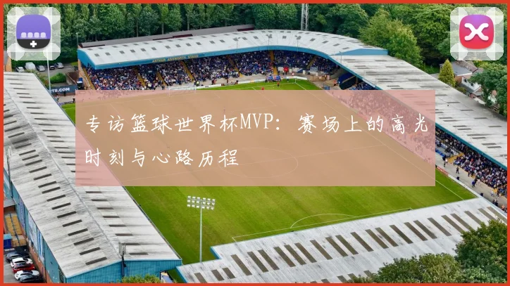 专访篮球世界杯MVP:赛场上的高光时刻与心路历程