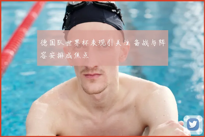 德国队世界杯表现引关注 备战与阵容安排成焦点