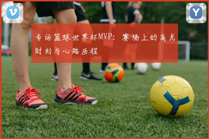 专访篮球世界杯MVP:赛场上的高光时刻与心路历程
