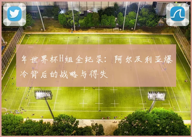 年世界杯H组全纪录:阿尔及利亚爆冷背后的战略与得失